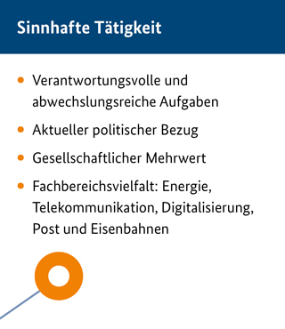 Sinnhafte Tätigkeit :Verantwortungsvolle und abwechslungsreiche Aufgaben ;Aktueller politischer Bezug ;Gesellschaftlicher Mehrwert ;Fachbereichsvielfalt:  Energie, Telekommunikation, Digitalisierung, Post und Eisenbahnen  Sinnhafte Tätigkeit :Verantwortungsvolle und abwechslungsreiche Aufgaben ;Aktueller politischer Bezug ;Gesellschaftlicher Mehrwert ;Fachbereichsvielfalt:  Energie, Telekommunikation, Digitalisierung, Post und Eisenbahnen